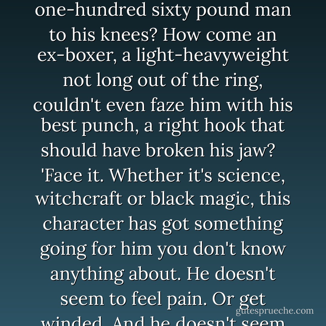 I know that everyone in this room, Bernie Fain included, thinks I'm some kind of a nut with my so-called fixation on this vampire thing. OK, maybe I'm wrong. Maybe he only thinks he is. But there are things here that can't be explained away by so-called common sense. Not even Bernie's report can explain some of them.<br /><br />'I was at the hospital yesterday.' I looked directly at Butcher. 'Your own people fired maybe fifty or sixty rounds at him, some at point-blank range. How come this man never even slowed down? How come a man seventy years old can outrun police cars for more than fifteen blocks? How come when he gets clubbed on the head he doesn't bleed like other people? Look at these photos! There's a gash on his forehead... and whatever is trickling down from the cut is clear... it isn't blood.<br /><br />'How come three great, big, burly hospital orderlies weighing an estimated total of nearly seven-hundred fifty pounds couldn't bring one, skinny one-hundred sixty pound man to his knees? How come an ex-boxer, a light-heavyweight not long out of the ring, couldn't even faze him with his best punch, a right hook that should have broken his jaw?<br /> <br />'Face it. Whether it's science, witchcraft or black magic, this character has got something going for him you don't know anything about. He doesn't seem to feel pain. Or get winded. And he doesn't seem to be very frightened by guns, or discouraged by your efforts to trap him.<br /> <br />'Look at these photos! Look at that face! That isn't fear there. It's hate. Pure hate! This man is evil incarnate. He is insane and he may be something even worse although you'd laugh at me because I have no scientific documentation to back me up. Hell, even Regenhaus and Mokurji have all but confirmed that he sucks blood.<br /> <br />'Whatever he is, he's been around a long time and this seems to be the closest any police force has come to putting the finger on him. If you want to go on operating the way you've been doing by treating him like an ordinary man, go ahead. But, I'll bet you any amount of money you come up empty handed again. If you try to catch him at night he'll get away just like he did last night. He'll...'<br /><br />'Jesus Christ!' bellowed Butcher. 'This son of a bitch has diarrhea of the mouth. Can't one of you people shut him up? - Jeff Rice