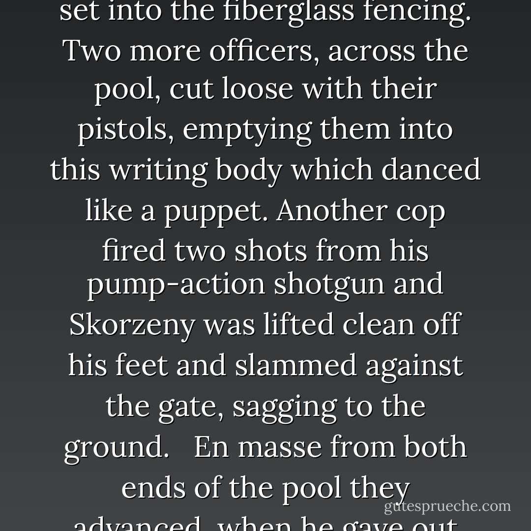 It was getting difficult to see exactly what was going on in the pool and a fourth officer jumped in as one came up with the unconscious form of the first cop. While others pulled the half-drowned man from the pool, three more wrestled Skorzeny to the surface and dragged him to the steps at the shallow end of the pool. He wasn't struggling any longer. Nor was he breathing with any apparent difficulty. The biggest of the three cops later admitted to punching him as hard as he could in the stomach and Skorzey doubled over. Another half-dragged him, still on his feet, shirt torn, jacket ripped, out of the pool and put a handcuff on his left wrist.<br /><br />Skorzeny pulled his arm away from the cop and, suddenly straightening, elbow-jabbed him in the gut, sending him sprawling and rolling back into the pool. Skorzeny turned toward the back <br />fence and was now between the pool and a small palm tree. Before him were two advancing officers, pistols leveled. Behind him two more circled the pool. Skorzeny lunged forward and all fired simultaneously. The noise was deafening. Lights in neighboring houses began to go on.<br /> <br />Skorzeny's body twitched and bucked as the heavy slugs ripped through his body. His forward momentum carried him into the officers ahead of him and he half-crawled, half-staggered to the southeast corner of the yard where another gate was set into the fiberglass fencing. Two more officers, across the pool, cut loose with their pistols, emptying them into this writing body which danced like a puppet. Another cop fired two shots from his pump-action shotgun and Skorzeny was lifted clean off his feet and slammed against the gate, sagging to the ground.<br /> <br />En masse from both ends of the pool they advanced, when he gave out with a terrible hissing snarl and started to rise once more. All movement ceased as the cops, to a man, stood frozen in their tracks. Skorzeny stood there like some hideous caricature, his shredding clothing and skin hanging like limp rags from his scarecrow form. His flesh was ripped in several places and he was oozing something that looked like watered-down blood. It was pinkish and transparent. He stood there like a living nightmare. Then he straightened and raised his fist with the cuff still dangling from it like a charm bracelet.<br /><br />'Fools!' he shrieked. 'You can't kill me. You can't even hurt me.'<br /><br />Overhead, the copter hovered, the copilot giving a blow-by-blow description of the fight over the radio. The police on the ground were paralyzed. Nearly thirty shots had been fired (the bullets later tallied in reports turned in by the participating officers) and their quarry was still as strong as ever. He'd been hit repeatedly in the head and legs, so a bulletproof vest wasn't the answer. And at distances sometimes as little as five feet, they could hardly have missed. They'd seen him hit.<br /> <br />They stood frozen in an eerie tableau as the still roiling pool water threw weird reflections all over the yard.<br /> <br />Then Skorzeny did the most frightening thing of all. He smiled. A red-rimmed, hideous grin revealing fangs that 'would have done justice to a Doberman Pinscher. - Jeff Rice