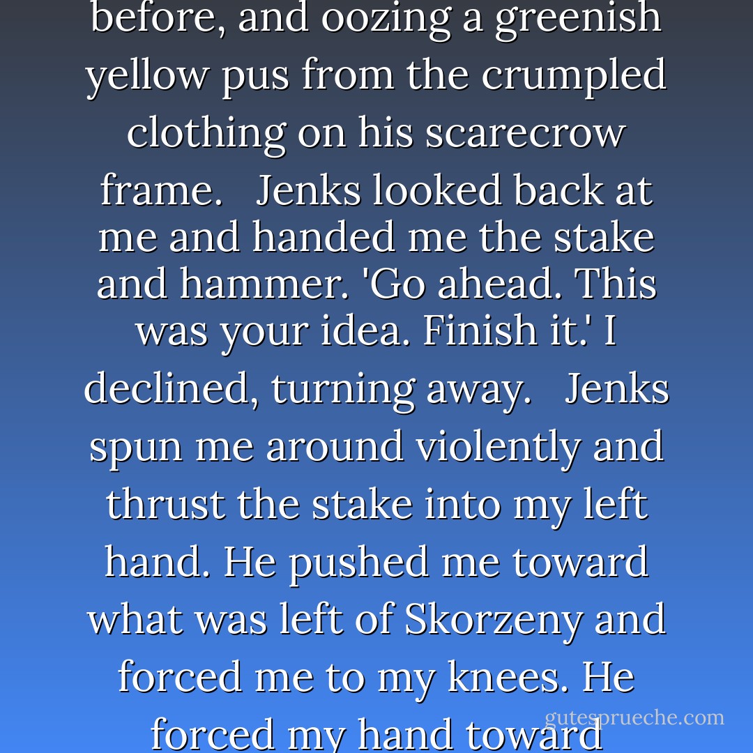 Jenks and I stood there like statues watching him twitch, his eyes rolling up in his head. He clutched at his clothes pulling the wooden pole they hung from down on top of him. Slowly his right hand came scrambling out away from his body to clutch at my left leg. Without thinking I shoved my crucifix at him and he pulled his hand back with a hiss, shielding his face again. As quickly as I could, I dug my tubes of Holy Water out of my coat pocket and emptied them on his head. He shrieked again and clawed at his face. Jenks followed suit, pouring his two vials on Skorzeny's body and legs. Skorzeny started to foam and bubble before our eyes.<br /> <br />I was paralyzed. I couldn't quite believe what was happening. Those books hadn't described any of this. I was feeling dizzy and sick. The shrieks turned to groans and a gurgling deep in his throat. He pulled his hands away from his face and it looked like the disintegrating Portrait of Dorian Gray. <br />I looked over to Jenks who had an odd expression on his face.<br /> <br />I looked over to Jenks who had on odd expression on his face. He motioned to me and reached for my left hand which, I noticed, was still clutching the airline hag with the stake and hammer in it. I dropped it and he grabbed it off the floor, moving over to the smoking form still squirming in the closet which smelled even more foul than before, and oozing a greenish yellow pus from the crumpled clothing on his scarecrow frame.<br /> <br />Jenks looked back at me and handed me the stake and hammer. 'Go ahead. This was your idea. Finish it.' I declined, turning away.<br /> <br />Jenks spun me around violently and thrust the stake into my left hand. He pushed me toward what was left of Skorzeny and forced me to my knees. He forced my hand toward Skorzeny, positioning the stake over the man's chest. Then he stuck the hammer in my right hand.<br /> <br />'Do it, you gutless sonofabitch. Finish it... now!' And he stepped away.<br /> <br />I looked at him and back at Skorzeny. Then I gave one vicious swing and hit the stake dead center. The thing made a gurgling grunt, like a pig snuffling for food, and started to regurgitate a blackish fluid from its mouth. I closed my eyes, took a deep breath and hit the stake three more times. Then I fell back and threw up.<br /><br />When I looked back, Skorzeny's hands, or what was left of them, clutched at the stake trying to pull it out. Suddenly, he emitted a kind of moaning, sucking sound, gagged and more bile-colored liquid flecked with black and red came coiling up in a viscous rope like some evil worm from his mouth. And he stopped moving, his hands still clutching the stake.<br /> <br />Then a sort of gaseous mist started to rise from his body and it was so much worse than the original smell that I pushed Jenks aside and ran from the house. I ran all the way to a patrol car where I slumped against the left front wheel as Jenks slowly strolled toward me. He walked past me, ignoring me, and opened his trunk, taking out a couple of small gas cans, and headed back to the house. I wasn't paying much attention until he left the house again <br />and I saw it was aflame. - Jeff Rice