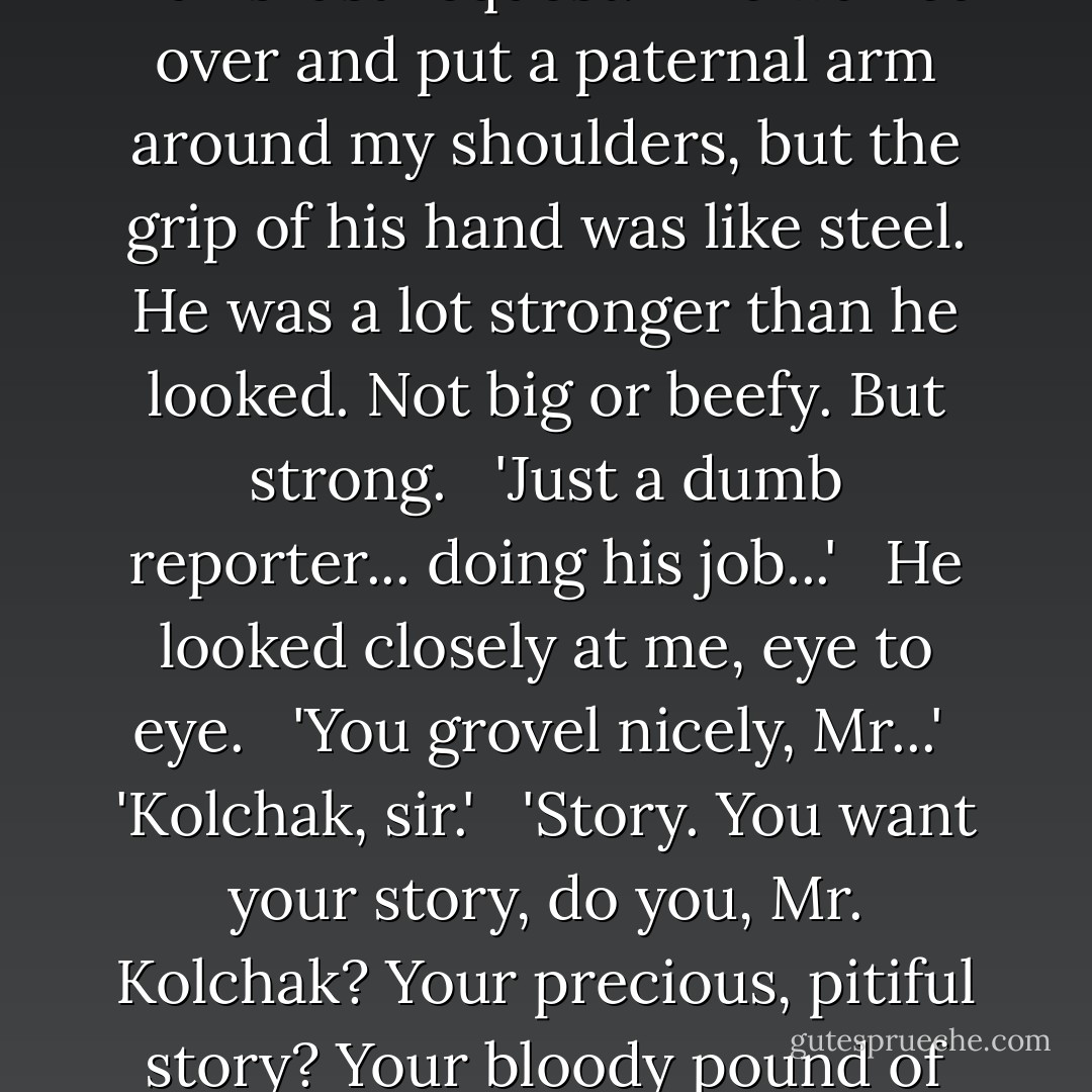 Nowhere. No one is ever going to hear from you again, sir. No one." <br /><br />'Uh... well... I...'<br /><br />'You profane my world, sir! I cannot... I will not permit you to exist... here!"<br /><br />'In that case, Doctor, why not tell me of your work? You know... condemned man's last request.'<br /> <br />He walked over and put a paternal arm around my shoulders, but the grip of his hand was like steel. He was a lot stronger than he looked. Not big or beefy. But strong.<br /> <br />'Just a dumb reporter... doing his job...'<br /> <br />He looked closely at me, eye to eye.<br /> <br />'You grovel nicely, Mr...'<br /><br />'Kolchak, sir.'<br /> <br />'Story. You want your story, do you, Mr. Kolchak? Your precious, pitiful story? Your bloody pound of journalistic flesh?'<br /> <br />I smiled but it stuck halfway into a sickly grin. I was clammy. I was trembling. I could feel my wet trouser leg sticking to my flesh and was grateful I'd eaten nothing solid. - Jeff Rice