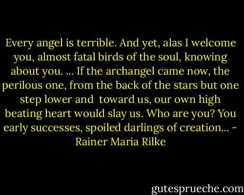 Every angel is terrible. And yet, alas<br />I welcome you, almost fatal birds of the soul,<br />knowing about you.<br />...<br />If the archangel came now, the perilous one,<br />from the back of the stars but one step lower and <br />toward us,<br />our own high beating heart would slay us. Who are you?<br />You early successes, spoiled darlings of creation... - Rainer Maria Rilke