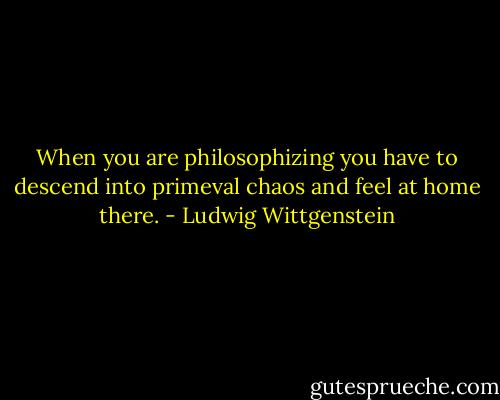 When you are philosophizing you have to descend into primeval chaos and feel at home there. - Ludwig Wittgenstein