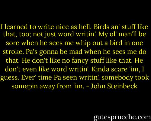 I learned to write nice as hell. Birds an' stuff like that, too; not just word writin'. My ol' man'll be sore when he sees me whip out a bird in one stroke. Pa's gonna be mad when he sees me do that. He don't like no fancy stuff like that. He don't even like word writin'. Kinda scare 'im, I guess. Ever' time Pa seen writin', somebody took somepin away from 'im. - John Steinbeck