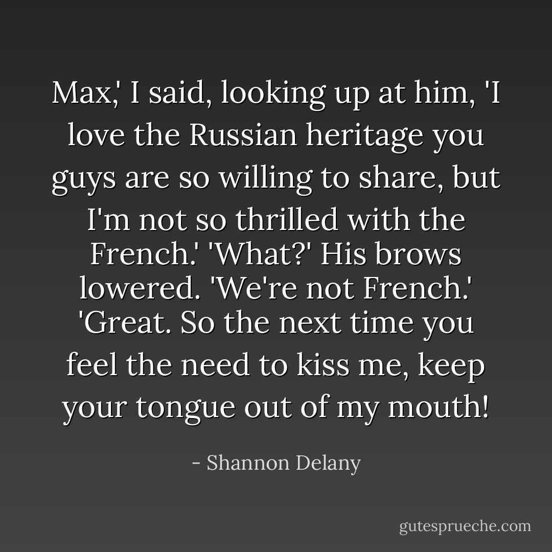 Max,' I said, looking up at him, 'I love the Russian heritage you guys are so willing to share, but I'm not so thrilled with the French.'<br />'What?' His brows lowered. 'We're not French.'<br />'Great. So the next time you feel the need to kiss me, keep your tongue out of my mouth! - Shannon Delany