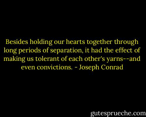 Besides holding our hearts together through long periods of separation, it had the effect of making us tolerant of each other's yarns--and even convictions. - Joseph Conrad