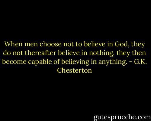 When men choose not to believe in God, they do not thereafter believe in nothing, they then become capable of believing in anything. - G.K. Chesterton
