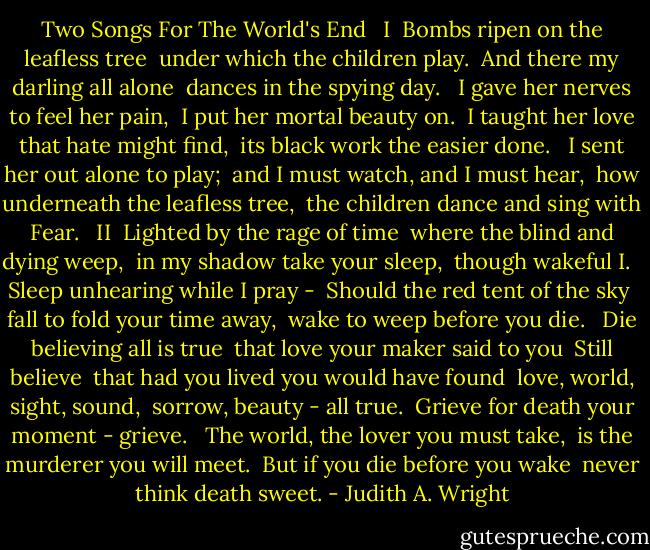 Two Songs For The World's End <br /><br />I <br />Bombs ripen on the leafless tree <br />under which the children play. <br />And there my darling all alone <br />dances in the spying day. <br /><br />I gave her nerves to feel her pain, <br />I put her mortal beauty on. <br />I taught her love that hate might find, <br />its black work the easier done. <br /><br />I sent her out alone to play; <br />and I must watch, and I must hear, <br />how underneath the leafless tree, <br />the children dance and sing with Fear. <br /><br />II <br />Lighted by the rage of time <br />where the blind and dying weep, <br />in my shadow take your sleep, <br />though wakeful I. <br /><br />Sleep unhearing while I pray - <br />Should the red tent of the sky <br />fall to fold your time away, <br />wake to weep before you die. <br /><br />Die believing all is true <br />that love your maker said to you <br />Still believe <br />that had you lived you would have found <br />love, world, sight, sound, <br />sorrow, beauty - all true. <br />Grieve for death your moment - grieve. <br /><br />The world, the lover you must take, <br />is the murderer you will meet. <br />But if you die before you wake <br />never think death sweet. - Judith A. Wright