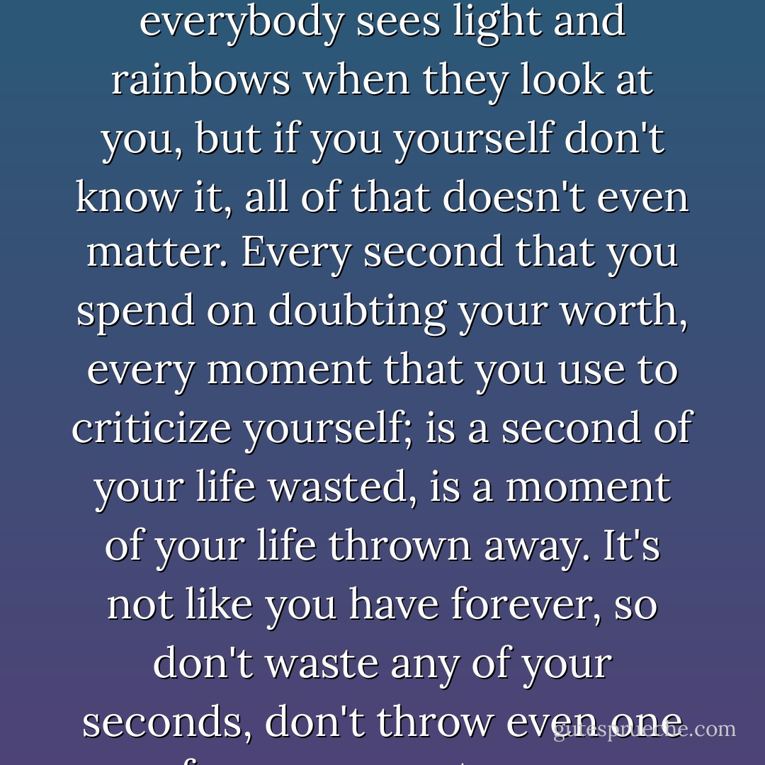 You can be the most beautiful person in the world and everybody sees light and rainbows when they look at you, but if you yourself don't know it, all of that doesn't even matter. Every second that you spend on doubting your worth, every moment that you use to criticize yourself; is a second of your life wasted, is a moment of your life thrown away. It's not like you have forever, so don't waste any of your seconds, don't throw even one of your moments away. - C. JoyBell C.