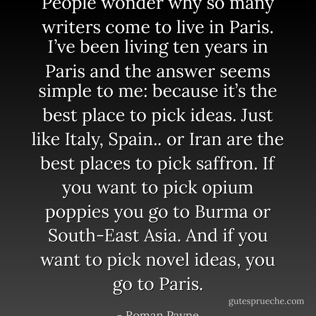 People wonder why so many writers come to live in Paris. I’ve been living ten years in Paris and the answer seems simple to me: because it’s the best place to pick ideas. Just like Italy, Spain.. or Iran are the best places to pick saffron. If you want to pick opium poppies you go to Burma or South-East Asia. And if you want to pick novel ideas, you go to Paris. - Roman Payne