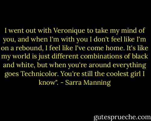 I went out with Veronique to take my mind of you, and when I'm with you I don't feel like I'm on a rebound, I feel like I've come home. It's like my world is just different combinations of black and white, but when you're around everything goes Technicolor. You're still the coolest girl I know". - Sarra Manning