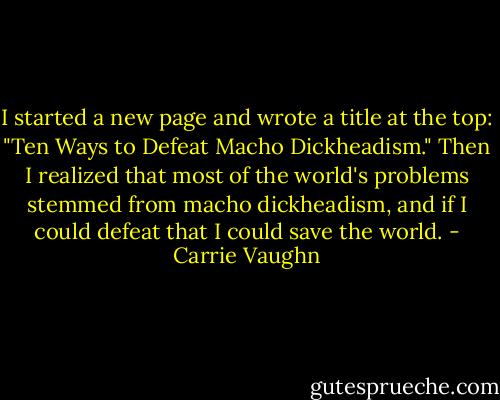 I started a new page and wrote a title at the top: "Ten<br />Ways to Defeat Macho Dickheadism." Then I realized that most of the world's problems stemmed from macho dickheadism, and if I could defeat that I could save the world. - Carrie Vaughn