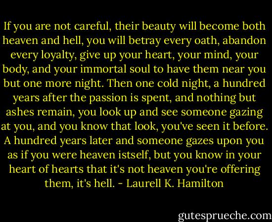 If you are not careful, their beauty will become both heaven and hell, you will betray every oath, abandon every loyalty, give up your heart, your mind, your body, and your immortal soul to have them near you but one more night. Then one cold night, a hundred years after the passion is spent, and nothing but ashes remain, you look up and see someone gazing at you, and you know that look, you've seen it before. A hundred years later and someone gazes upon you as if you were heaven istself, but you know in your heart of hearts that it's not heaven you're offering them, it's hell. - Laurell K. Hamilton