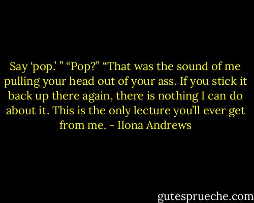 Say ‘pop.’ ”<br />“Pop?”<br />“That was the sound of me pulling your head out of your ass. If you stick it back up there again, there is nothing I can do about it. This is the only lecture you’ll ever get from me. - Ilona Andrews