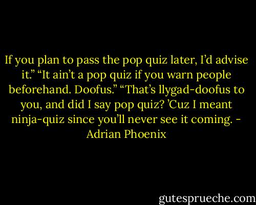 If you plan to pass the pop quiz later, I’d advise it.”<br />“It ain’t a pop quiz if you warn people beforehand. Doofus.”<br />“That’s llygad-doofus to you, and did I say pop quiz? ’Cuz I meant ninja-quiz since you’ll never see it coming. - Adrian Phoenix