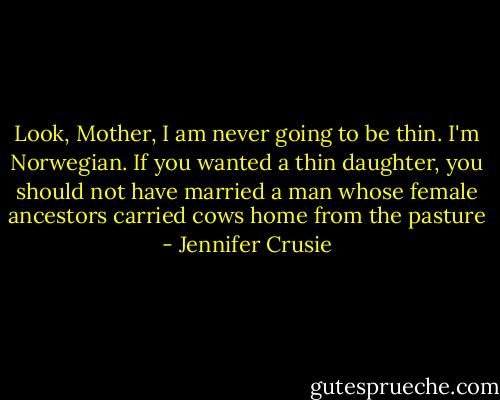 Look, Mother, I am never going to be thin.<br />I'm Norwegian. If you wanted a thin daughter, you should not have married a man whose female ancestors carried cows home from the pasture - Jennifer Crusie
