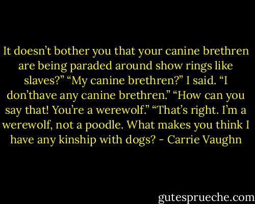 It doesn’t bother you that your canine brethren are being paraded around show rings like slaves?”<br />“My canine brethren?” I said. “I don’thave any canine brethren.”<br />“How can you say that! You’re a werewolf.”<br />“That’s right. I’m a werewolf, not a poodle. What makes you think I have any kinship with dogs? - Carrie Vaughn
