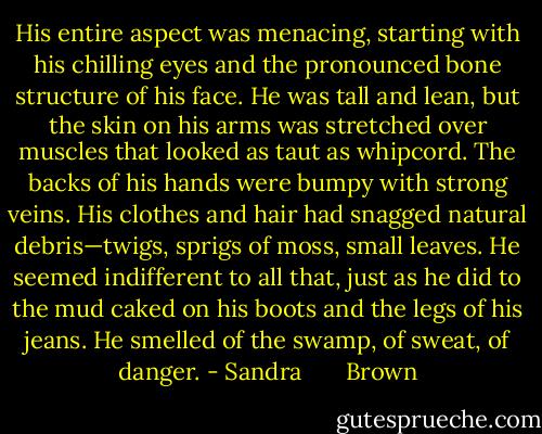 His entire aspect was menacing, starting with his chilling eyes and the pronounced bone structure of his face. He was tall and lean, but the skin on his arms was stretched over muscles that looked as taut as whipcord. The backs of his hands were bumpy with strong veins. His clothes and hair had snagged natural debris—twigs, sprigs of moss, small leaves. He seemed indifferent to all that, just as he did to the mud caked on his boots and the legs of his jeans. He smelled of the swamp, of sweat, of danger. - Sandra       Brown