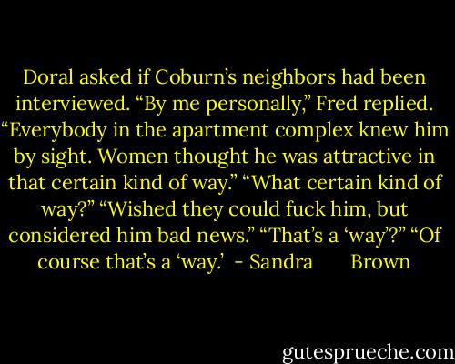Doral asked if Coburn’s neighbors had been interviewed.<br />“By me personally,” Fred replied. “Everybody in the apartment complex knew him by sight. Women thought he was attractive in that certain kind of way.”<br />“What certain kind of way?”<br />“Wished they could fuck him, but considered him bad news.”<br />“That’s a ‘way’?”<br />“Of course that’s a ‘way.’  - Sandra       Brown