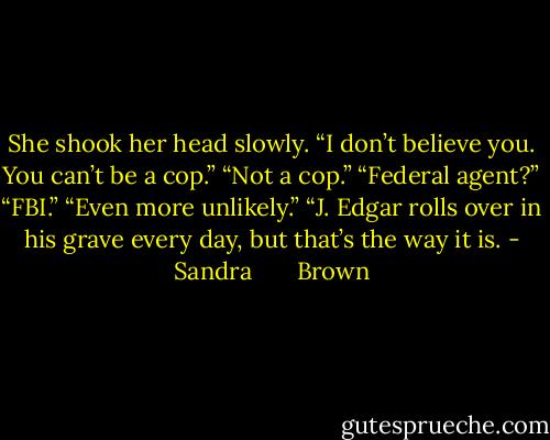 She shook her head slowly. “I don’t believe you. You can’t be a cop.”<br />“Not a cop.”<br />“Federal agent?”<br />“FBI.”<br />“Even more unlikely.”<br />“J. Edgar rolls over in his grave every day, but that’s the way it is. - Sandra       Brown