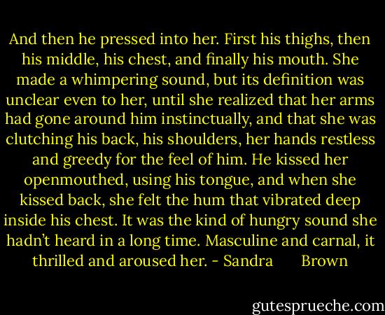 And then he pressed into her. First his thighs, then his middle, his chest, and finally his mouth. She made a whimpering sound, but its definition was unclear even to her, until she realized that her arms had gone around him instinctually, and that she was clutching his back, his shoulders, her hands restless and greedy for the feel of him.<br />He kissed her openmouthed, using his tongue, and when she kissed back, she felt the hum that vibrated deep inside his chest. It was the kind of hungry sound she hadn’t heard in a long time. Masculine and carnal, it thrilled and aroused her. - Sandra       Brown