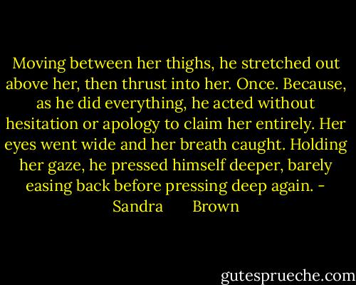 Moving between her thighs, he stretched out above her, then thrust into her. Once. Because, as he did everything, he acted without hesitation or apology to claim her entirely. Her eyes went wide and her breath caught. Holding her gaze, he pressed himself deeper, barely easing back before pressing deep again. - Sandra       Brown