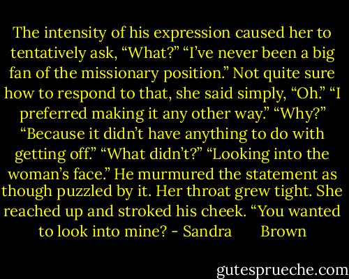 The intensity of his expression caused her to tentatively ask, “What?”<br />“I’ve never been a big fan of the missionary position.”<br />Not quite sure how to respond to that, she said simply, “Oh.”<br />“I preferred making it any other way.”<br />“Why?”<br />“Because it didn’t have anything to do with getting off.”<br />“What didn’t?”<br />“Looking into the woman’s face.” He murmured the statement as though puzzled by it.<br />Her throat grew tight. She reached up and stroked his cheek. “You wanted to look into mine? - Sandra       Brown