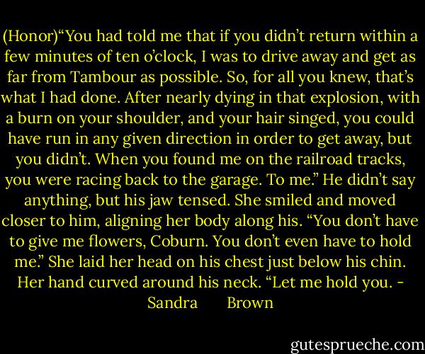 (Honor)“You had told me that if you didn’t return within a few minutes of ten o’clock, I was to drive away and get as far from Tambour as possible. So, for all you knew, that’s what I had done. After nearly dying in that explosion, with a burn on your shoulder, and your hair singed, you could have run in any given direction in order to get away, but you didn’t. When you found me on the railroad tracks, you were racing back to the garage. To me.”<br />He didn’t say anything, but his jaw tensed.<br />She smiled and moved closer to him, aligning her body along his. “You don’t have to give me flowers, Coburn. You don’t even have to hold me.” She laid her head on his chest just below his chin. Her hand curved around his neck. “Let me hold you. - Sandra       Brown