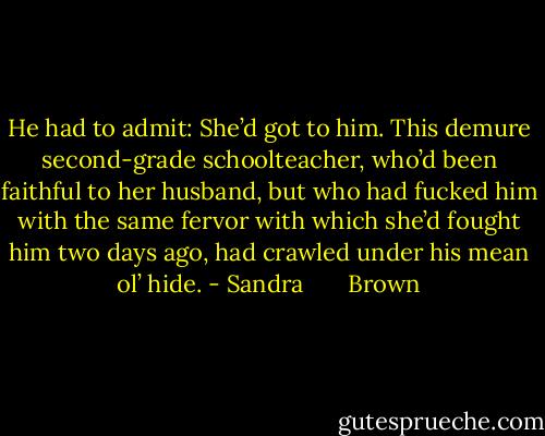 He had to admit: She’d got to him. This demure second-grade schoolteacher, who’d been faithful to her husband, but who had fucked him with the same fervor with which she’d fought him two days ago, had crawled under his mean ol’ hide. - Sandra       Brown