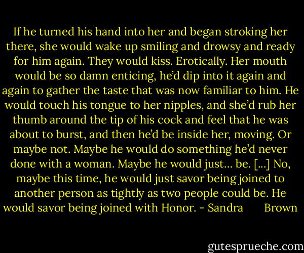 If he turned his hand into her and began stroking her there, she would wake up smiling and drowsy and ready for him again.<br />They would kiss. Erotically. Her mouth would be so damn enticing, he’d dip into it again and again to gather the taste that was now familiar to him. He would touch his tongue to her nipples, and she’d rub her thumb around the tip of his cock and feel that he was about to burst, and then he’d be inside her, moving.<br />Or maybe not. Maybe he would do something he’d never done with a woman. Maybe he would just… be. [...]<br />No, maybe this time, he would just savor being joined to another person as tightly as two people could be. He would savor being joined with Honor. - Sandra       Brown