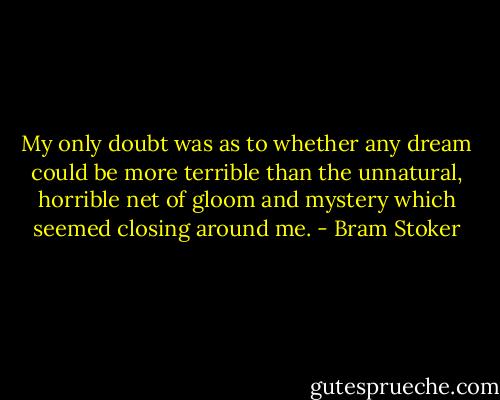 My only doubt was as to whether any dream could be more terrible than the unnatural, horrible net of gloom and mystery which seemed closing around me. - Bram Stoker