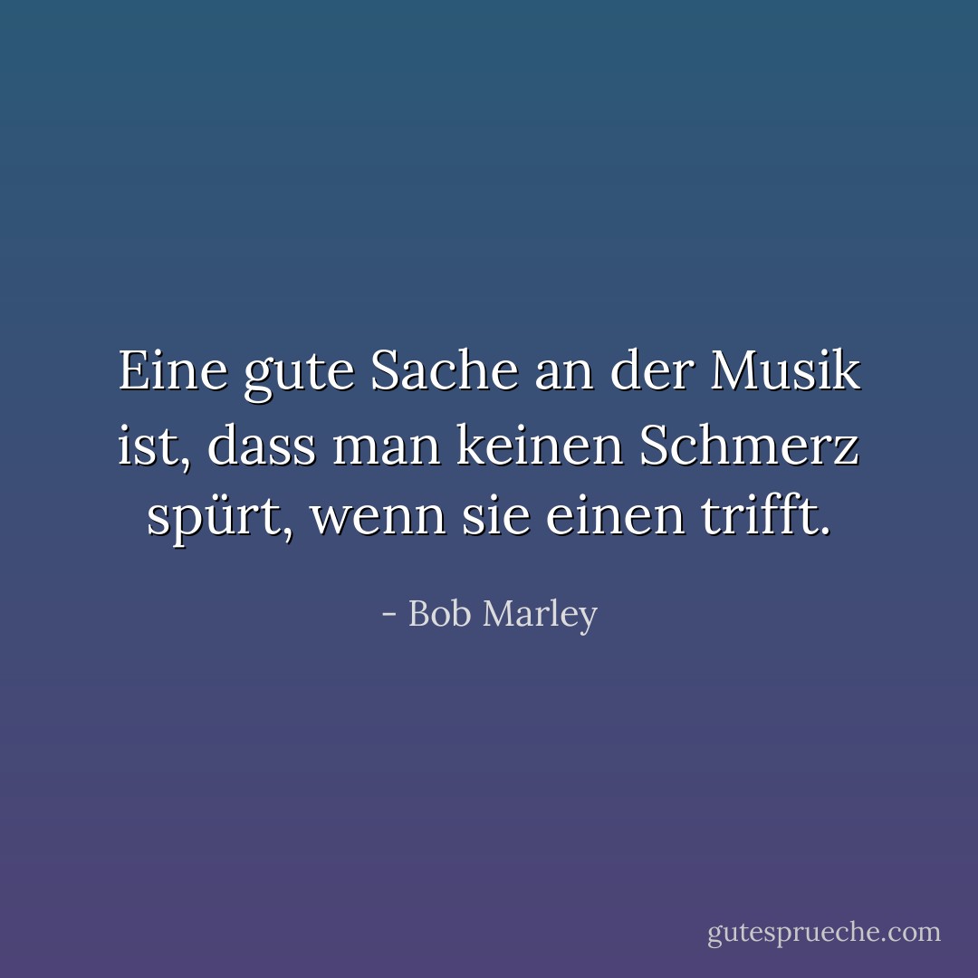 Eine gute Sache an der Musik ist, dass man keinen Schmerz spürt, wenn sie einen trifft. - Bob Marley<