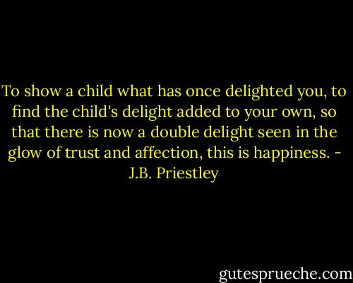 To show a child what has once delighted you, to find the child's delight added to your own, so that there is now a double delight seen in the glow of trust and affection, this is happiness. - J.B. Priestley