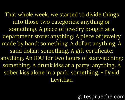 That whole week, we started to divide things into those two categories: anything or something. A piece of jewelry bougth at a department store: anything. A piece of jewelry made by hand: something. A dollar: anything. A sand dollar: something. A gift certificate: anything. An IOU for two hours of starwatching: something. A drunk kiss at a party: anything. A sober kiss alone in a park: something. - David Levithan