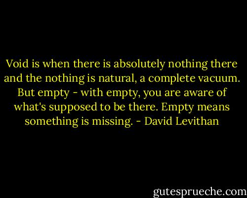 Void is when there is absolutely nothing there and the nothing is natural, a complete vacuum. But empty - with empty, you are aware of what's supposed to be there. Empty means something is missing. - David Levithan