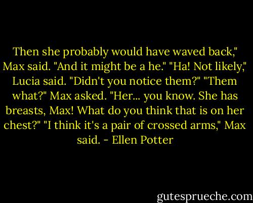 Then she probably would have waved back," Max said. "And it might be a he."<br />"Ha! Not likely," Lucia said. "Didn't you notice them?"<br />"Them what?" Max asked.<br />"Her... you know. She has breasts, Max! What do you think that is on her chest?"<br />"I think it's a pair of crossed arms," Max said. - Ellen Potter