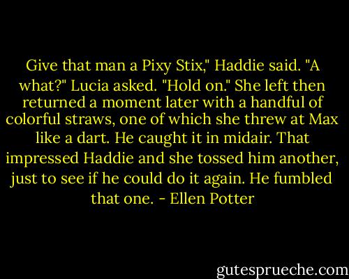 Give that man a Pixy Stix," Haddie said.<br />"A what?" Lucia asked.<br />"Hold on." She left then returned a moment later with a handful of colorful straws, one of which she threw at Max like a dart. He caught it in midair. That impressed Haddie and she tossed him another, just to see if he could do it again. He fumbled that one. - Ellen Potter