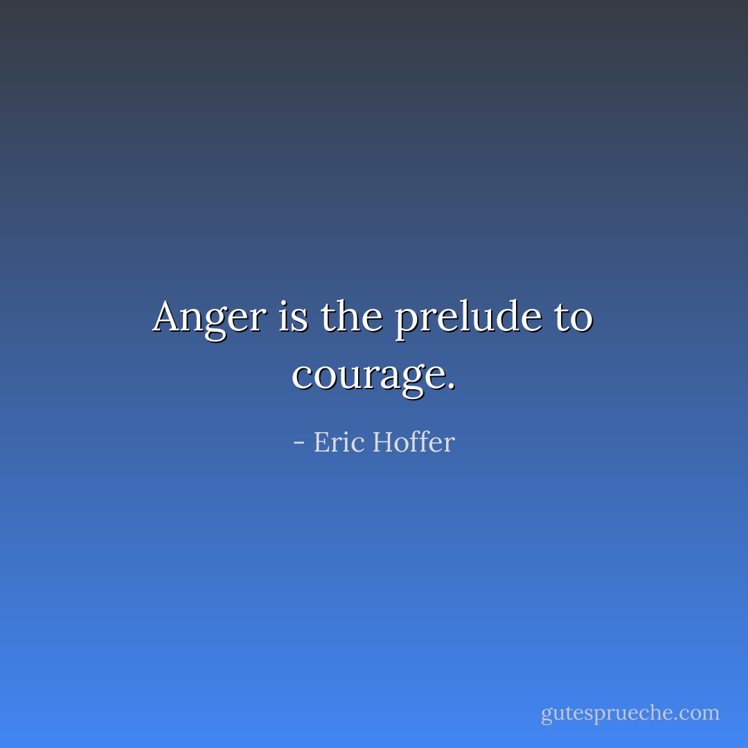 Anger is the prelude to courage. - Eric Hoffer