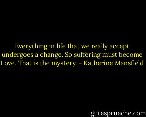 Everything in life that we really accept undergoes a change. So suffering must become Love. That is the mystery. - Katherine Mansfield