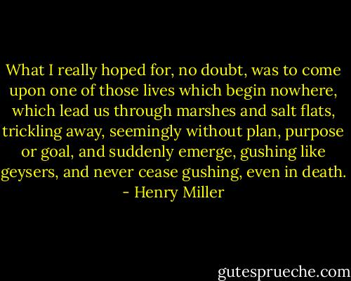 What I really hoped for, no doubt, was to come upon one of those lives which begin nowhere, which lead us through marshes and salt flats, trickling away, seemingly without plan, purpose or goal, and suddenly emerge, gushing like geysers, and never cease gushing, even in death. - Henry Miller