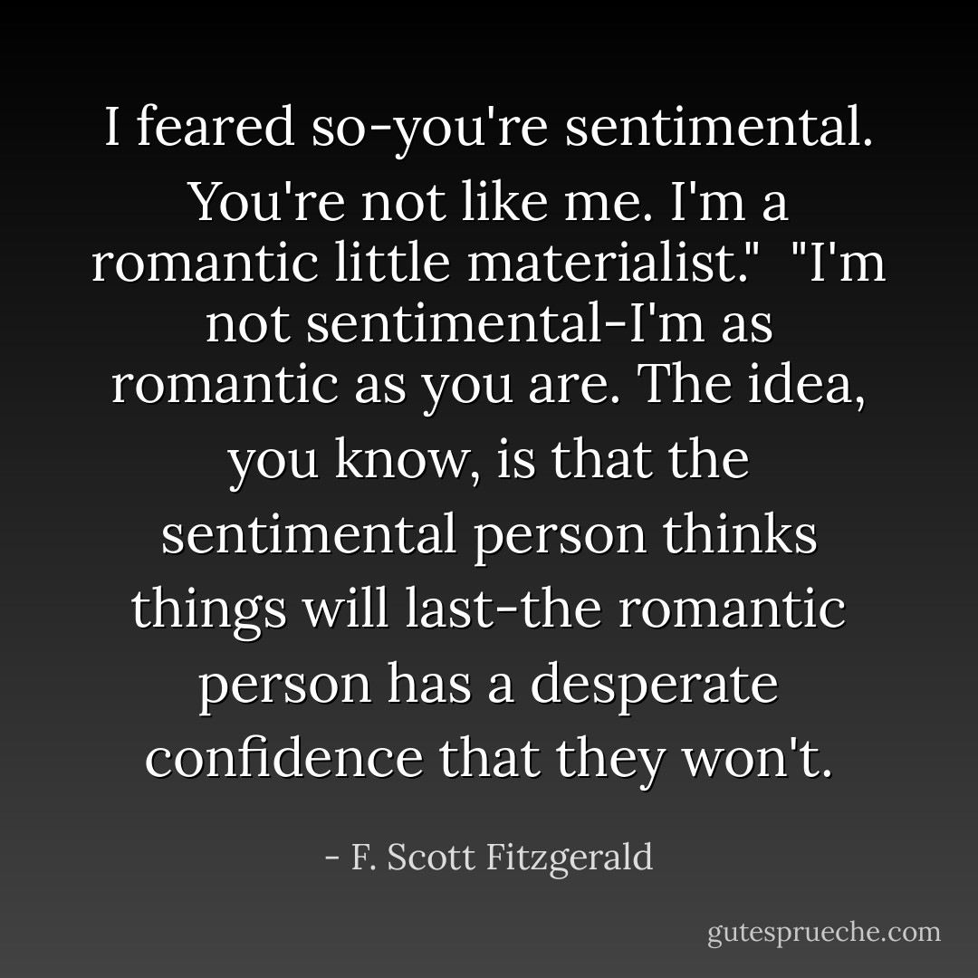 I feared so-you're sentimental. You're not like me. I'm a romantic little materialist."<br /><br />"I'm not sentimental-I'm as romantic as you are. The idea, you know, is that the sentimental person thinks things will last-the romantic person has a desperate confidence that they won't. - F. Scott Fitzgerald