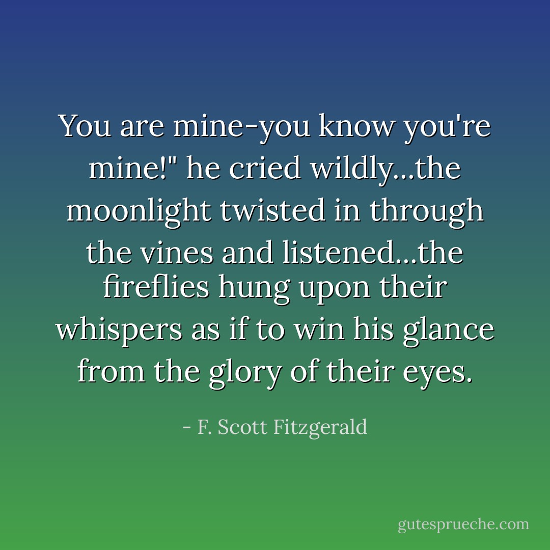 You are mine-you know you're mine!" he cried wildly...the moonlight twisted in through the vines and listened...the fireflies hung upon their whispers as if to win his glance from the glory of their eyes. - F. Scott Fitzgerald