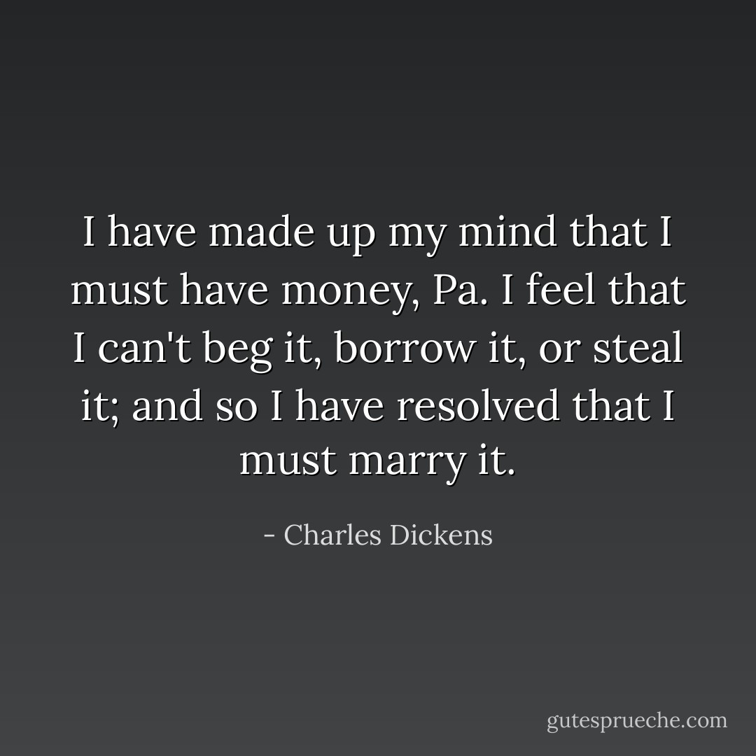 I have made up my mind that I must have money, Pa. I feel that I can't beg it, borrow it, or steal it; and so I have resolved that I must marry it. - Charles Dickens