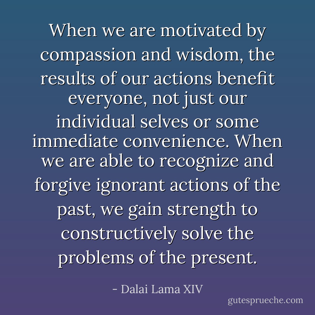 When we are motivated by compassion and wisdom, the results of our actions benefit everyone, not just our individual selves or some immediate convenience. When we are able to recognize and forgive ignorant actions of the past, we gain strength to constructively solve the problems of the present. - Dalai Lama XIV