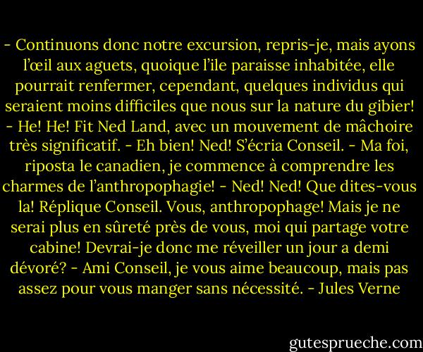- Continuons donc notre excursion, repris-je, mais ayons l’œil aux aguets, quoique l’ile paraisse inhabitée, elle pourrait renfermer, cependant, quelques individus qui seraient moins difficiles que nous sur la nature du gibier!<br />- He! He! Fit Ned Land, avec un mouvement de mâchoire très significatif.<br />- Eh bien! Ned! S’écria Conseil.<br />- Ma foi, riposta le canadien, je commence à comprendre les charmes de l’anthropophagie!<br />- Ned! Ned! Que dites-vous la! Réplique Conseil. Vous, anthropophage! Mais je ne serai plus en sûreté près de vous, moi qui partage votre cabine! Devrai-je donc me réveiller un jour a demi dévoré?<br />- Ami Conseil, je vous aime beaucoup, mais pas assez pour vous manger sans nécessité. - Jules Verne