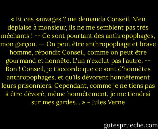 « Et ces sauvages ? me demanda Conseil. N'en déplaise à monsieur, ils ne me semblent pas très méchants !<br />-- Ce sont pourtant des anthropophages, mon garçon.<br />-- On peut être anthropophage et brave homme, répondit Conseil, comme on peut être gourmand et honnête. L'un n'exclut pas l'autre.<br />-- Bon ! Conseil, je t'accorde que ce sont d'honnêtes anthropophages, et qu'ils dévorent honnêtement leurs prisonniers. Cependant, comme je ne tiens pas à être dévoré, même honnêtement, je me tiendrai sur mes gardes... » - Jules Verne