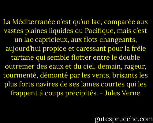 La Méditerranée n’est qu’un lac, comparée aux vastes plaines liquides du Pacifique, mais c’est un lac capricieux, aux flots changeants, aujourd’hui propice et caressant pour la frêle tartane qui semble flotter entre le double outremer des eaux et du ciel, demain, rageur, tourmenté, démonté par les vents, brisants les plus forts navires de ses lames courtes qui les frappent à coups précipités. - Jules Verne