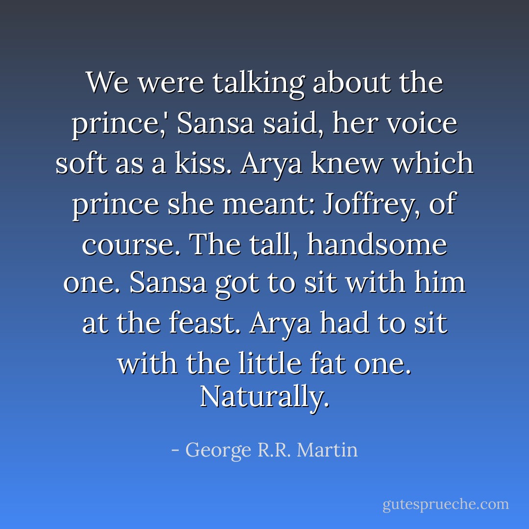 We were talking about the prince,' Sansa said, her voice soft as a kiss.<br />Arya knew which prince she meant: Joffrey, of course. The tall, handsome one. Sansa got to sit with him at the feast. Arya had to sit with the little fat one. Naturally. - George R.R. Martin