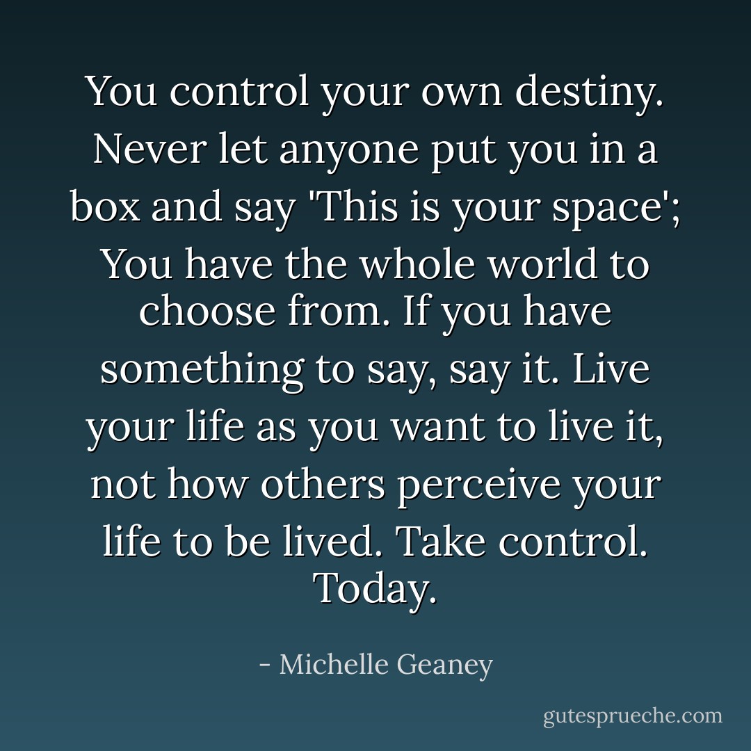 You control your own destiny. Never let anyone put you in a box and say 'This is your space'; You have the whole world to choose from. If you have something to say, say it. Live your life as you want to live it, not how others perceive your life to be lived. Take control. Today. - Michelle Geaney