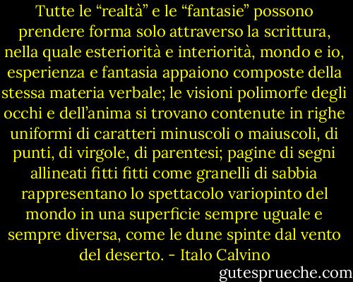 Tutte le “realtà” e le “fantasie” possono prendere forma solo attraverso la scrittura, nella quale esteriorità e interiorità, mondo e io, esperienza e fantasia appaiono composte della stessa materia verbale; le visioni polimorfe degli occhi e dell’anima si trovano contenute in righe uniformi di caratteri minuscoli o maiuscoli, di punti, di virgole, di parentesi; pagine di segni allineati fitti fitti come granelli di sabbia rappresentano lo spettacolo variopinto del mondo in una superficie sempre uguale e sempre diversa, come le dune spinte dal vento del deserto. - Italo Calvino