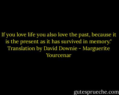 If you love life you also love the past, because it is the present as it has survived in memory." Translation by David Downie - Marguerite Yourcenar